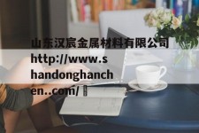 山东汉宸金属材料有限公司http://www.shandonghanchen..com/	的简单介绍